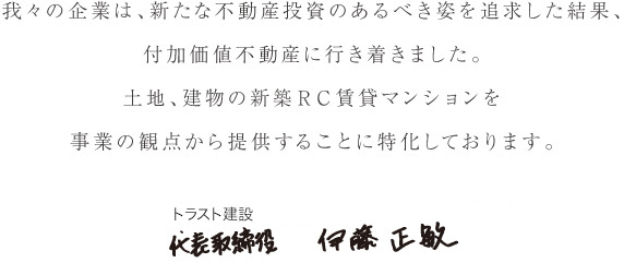 我々の企業は、新たな不動産投資のあるべき姿を追求した結果、付加価値不動産に行き着きました行き着きました。
			土地、建物の新築RC賃貸マンションを事業の観点から提供することに特化しております。